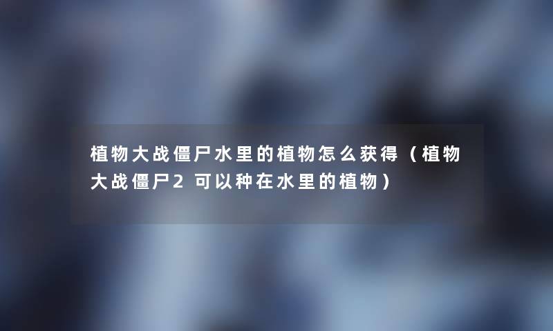 植物大战僵尸水里的植物怎么获得(植物大战僵尸2可以种在水里的植物) 植物大战僵尸水里的植物怎么获得(植物大战僵尸2可以种在水里的植物)