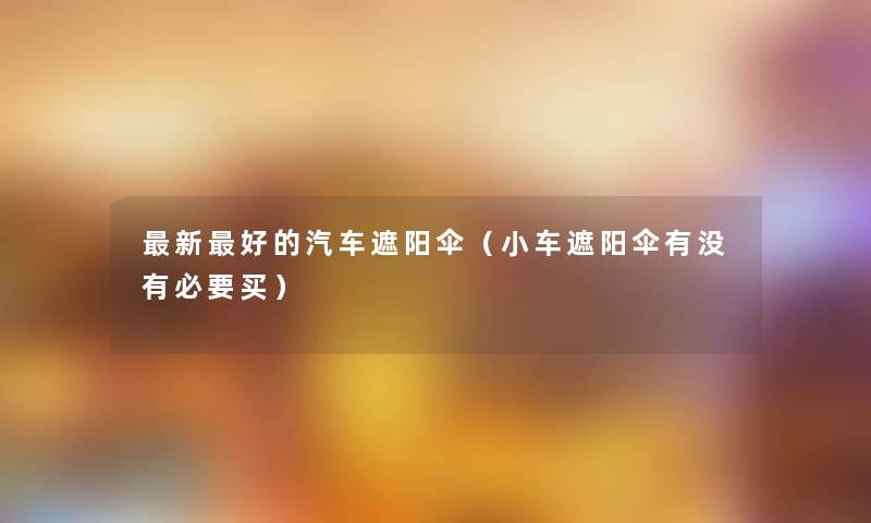 新好的汽车遮阳伞(小车遮阳伞有没有必要买) 新好的汽车遮阳伞(小车遮阳伞有没有必要买)