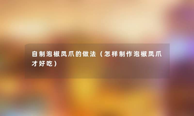 自制泡椒凤爪的做法(怎样制作泡椒凤爪才好吃) 自制泡椒凤爪的做法(怎样制作泡椒凤爪才好吃)