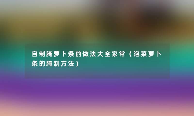 自制腌萝卜条的做法大全家常(泡菜萝卜条的腌制方法) 自制腌萝卜条的做法大全家常(泡菜萝卜条的腌制方法)