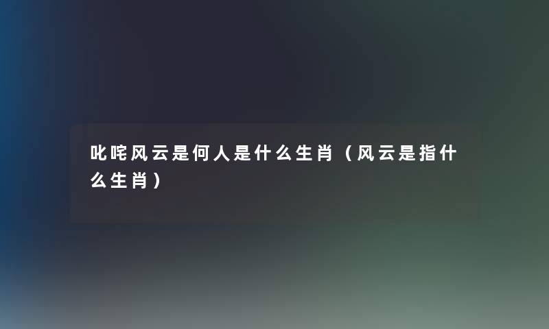 叱咤风云是何人是什么生肖(风云是指什么生肖) 叱咤风云是何人是什么生肖(风云是指什么生肖)