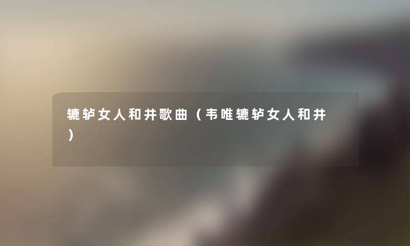 辘轳女人和井歌曲(韦唯辘轳女人和井 ) 辘轳女人和井歌曲(韦唯辘轳女人和井 )
