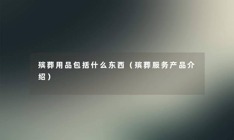 殡葬用品包括什么东西（殡葬服务产品介绍）