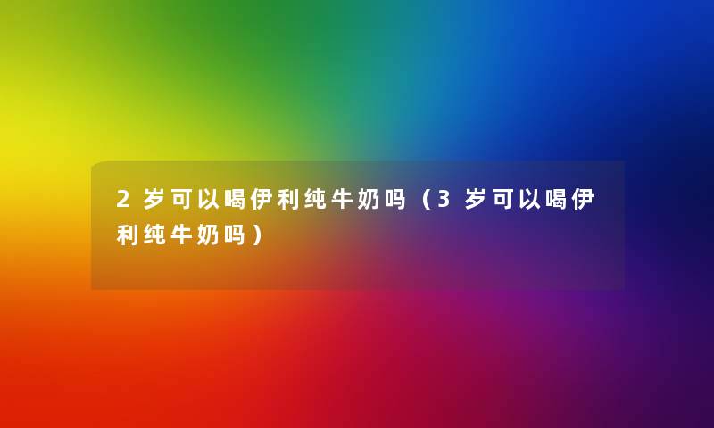 2岁可以喝伊利纯牛奶吗（3岁可以喝伊利纯牛奶吗）