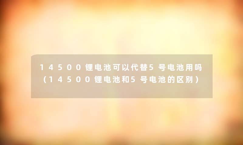 14500锂电池可以代替5号电池用吗（14500锂电池和5号电池的区别）
