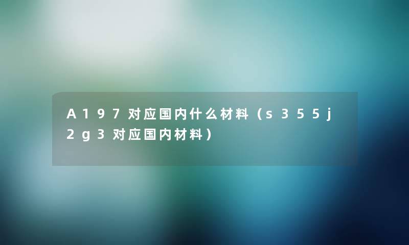 A197对应国内什么材料（s355j2g3对应国内材料）