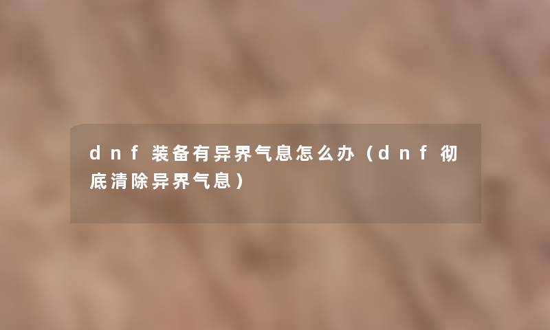 dnf装备有异界气息怎么办(dnf彻底清除异界气息) dnf装备有异界气息怎么办(dnf彻底清除异界气息)