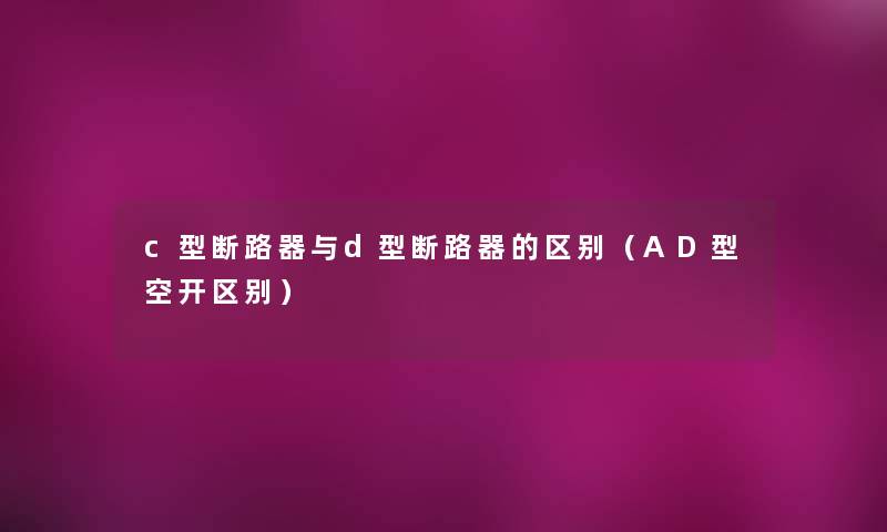 c型断路器与d型断路器的区别(AD型空开区别) c型断路器与d型断路器的区别(AD型空开区别)