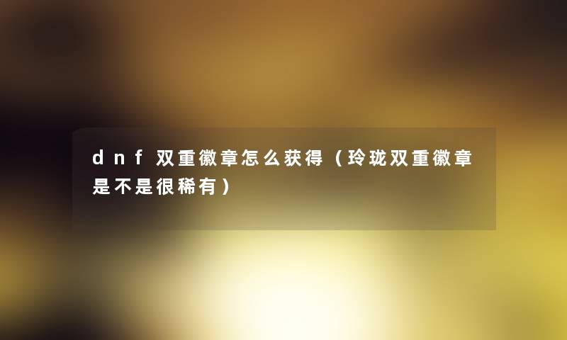 dnf双重徽章怎么获得（玲珑双重徽章是不是很稀有）