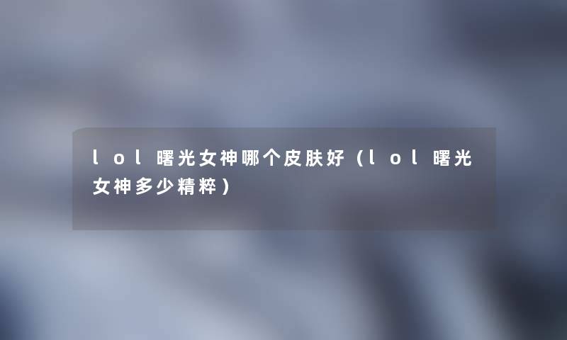 lol曙光女神哪个皮肤好(lol曙光女神多少精粹) lol曙光女神哪个皮肤好(lol曙光女神多少精粹)