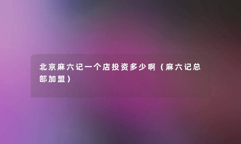 北京麻六记一个店投资多少啊(麻六记总部加盟) 北京麻六记一个店投资多少啊(麻六记总部加盟)