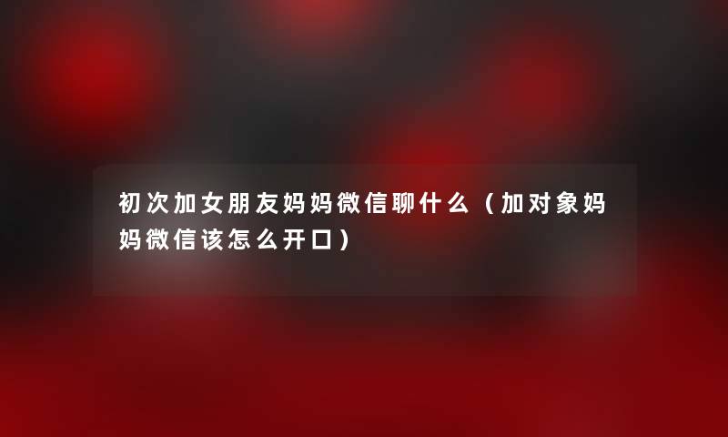 初次加女朋友妈妈微信聊什么（加对象妈妈微信该怎么开口）
