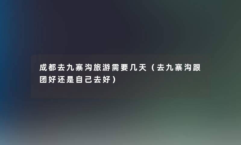 成都去九寨沟旅游需要几天(去九寨沟跟团好还是自己去好) 成都去九寨沟旅游需要几天(去九寨沟跟团好还是自己去好)