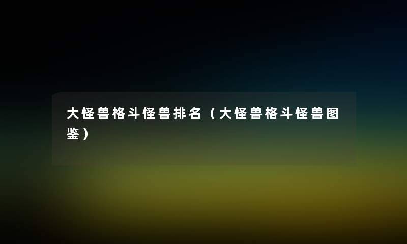 大怪兽格斗怪兽推荐(大怪兽格斗怪兽讲解) 大怪兽格斗怪兽推荐(大怪兽格斗怪兽讲解)