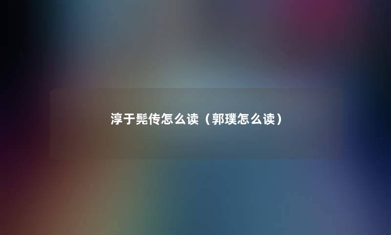 淳于髡传怎么读(郭璞怎么读) 淳于髡传怎么读(郭璞怎么读)