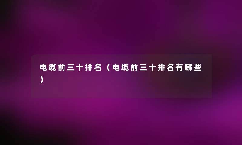 电缆前三十推荐(电缆前三十推荐有哪些) 电缆前三十推荐(电缆前三十推荐有哪些)
