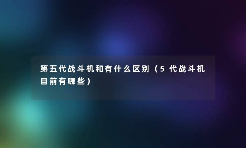 第五代战斗机和有什么区别(5代战斗机目前有哪些) 第五代战斗机和有什么区别(5代战斗机目前有哪些)