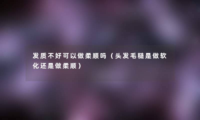 发质不好可以做柔顺吗(头发毛糙是做软化还是做柔顺) 发质不好可以做柔顺吗(头发毛糙是做软化还是做柔顺)