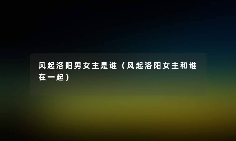 风起洛阳男女主是谁(风起洛阳女主和谁在一起) 风起洛阳男女主是谁(风起洛阳女主和谁在一起)