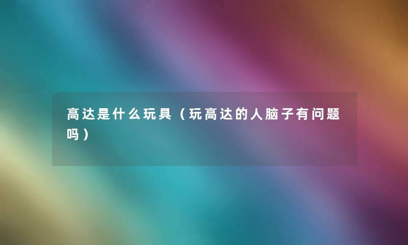 高达是什么玩具(玩高达的人脑子有问题吗) 高达是什么玩具(玩高达的人脑子有问题吗)