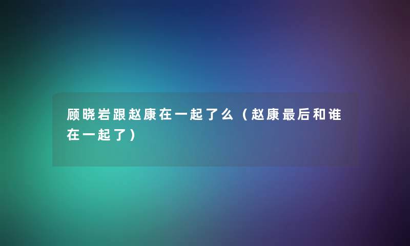 顾晓岩跟赵康在一起了么(赵康这里要说和谁在一起了) 顾晓岩跟赵康在一起了么(赵康这里要说和谁在一起了)