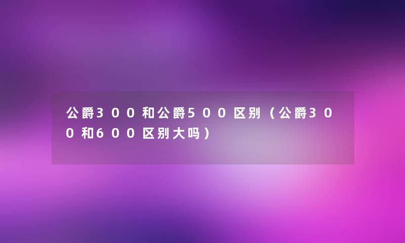 公爵300和公爵500区别(公爵300和600区别大吗) 公爵300和公爵500区别(公爵300和600区别大吗)