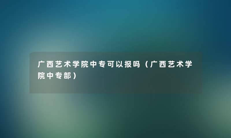 广西艺术学院中专可以报吗(广西艺术学院中专部) 广西艺术学院中专可以报吗(广西艺术学院中专部)