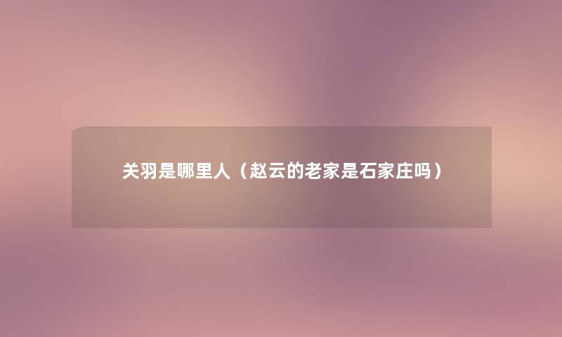 关羽是哪里人(赵云的老家是石家庄吗) 关羽是哪里人(赵云的老家是石家庄吗)