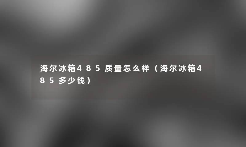 海尔冰箱485质量怎么样(海尔冰箱485多少钱) 海尔冰箱485质量怎么样(海尔冰箱485多少钱)