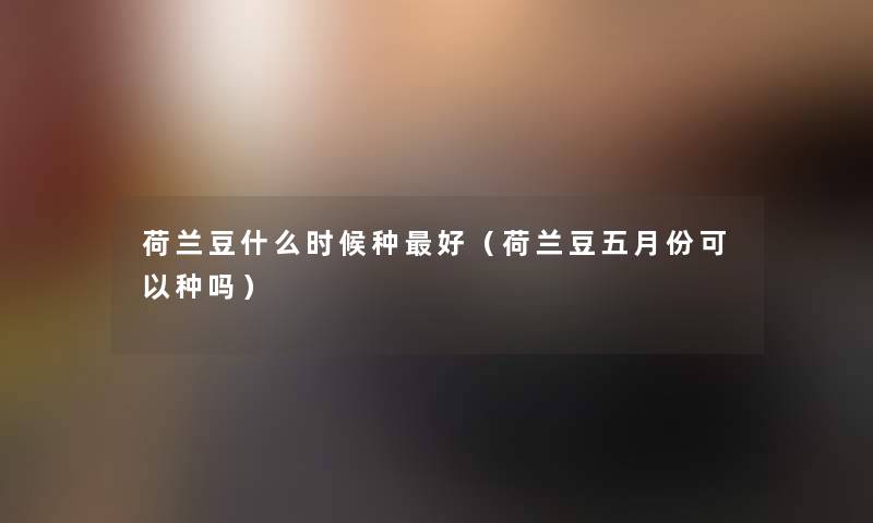 荷兰豆什么时候种好(荷兰豆五月份可以种吗) 荷兰豆什么时候种好(荷兰豆五月份可以种吗)
