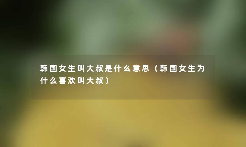 韩国女生叫大叔是什么意思(韩国女生为什么喜欢叫大叔) 韩国女生叫大叔是什么意思(韩国女生为什么喜欢叫大叔)
