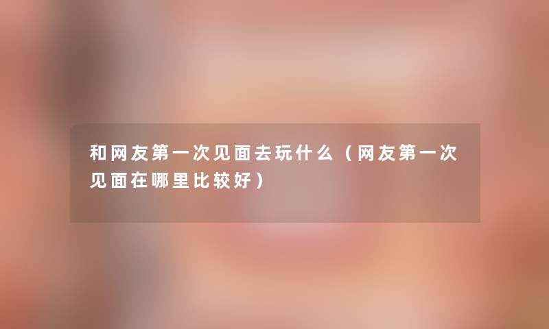 和网友第一次见面去玩什么(网友第一次见面在哪里比较好) 和网友第一次见面去玩什么(网友第一次见面在哪里比较好)