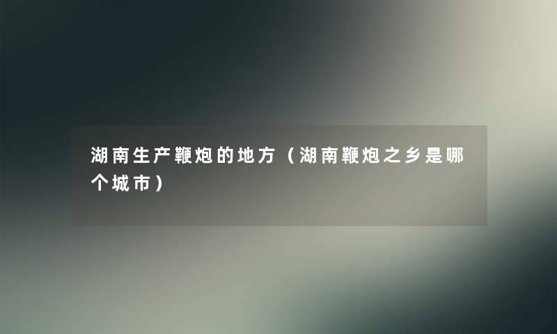 湖南生产鞭炮的地方(湖南鞭炮之乡是哪个城市) 湖南生产鞭炮的地方(湖南鞭炮之乡是哪个城市)