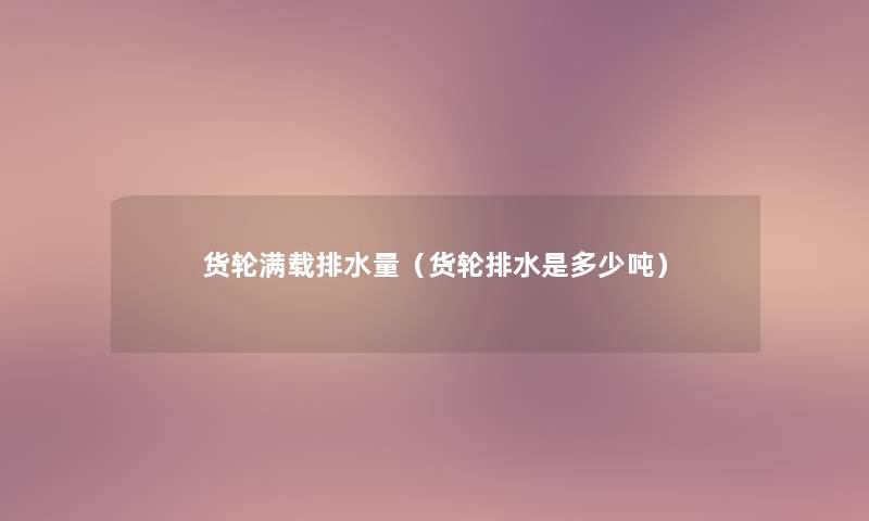 货轮满载排水量(货轮排水是多少吨) 货轮满载排水量(货轮排水是多少吨)