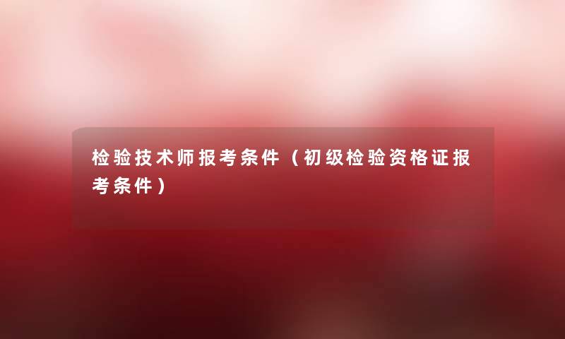 检验技术师报考条件(初级检验资格证报考条件) 检验技术师报考条件(初级检验资格证报考条件)