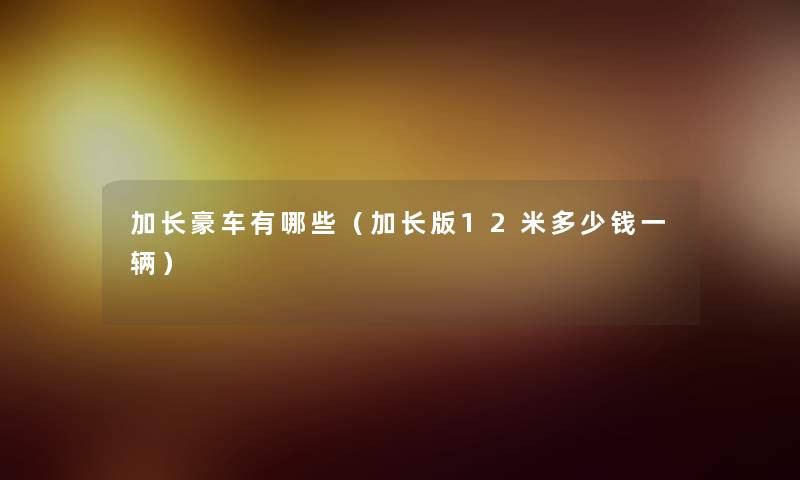 加长豪车有哪些(加长版12米多少钱一辆) 加长豪车有哪些(加长版12米多少钱一辆)