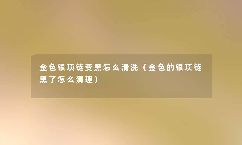 金色银项链变黑怎么清洗(金色的银项链黑了怎么清理) 金色银项链变黑怎么清洗(金色的银项链黑了怎么清理)
