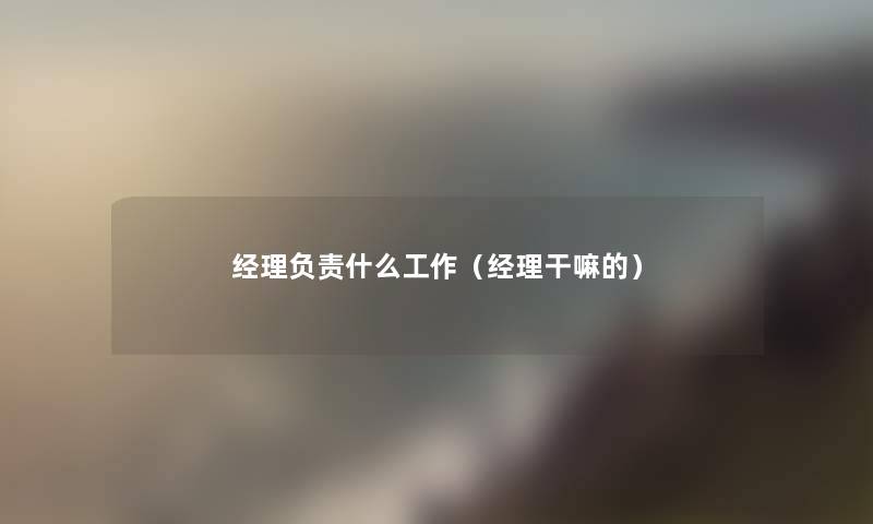 经理负责什么工作(经理干嘛的) 经理负责什么工作(经理干嘛的)