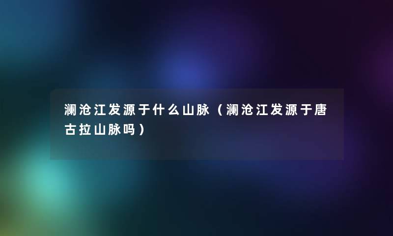 澜沧江发源于什么山脉（澜沧江发源于唐古拉山脉吗）