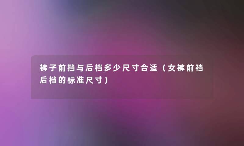 裤子前挡与后档多少尺寸合适(女裤前裆后档的标准尺寸) 裤子前挡与后档多少尺寸合适(女裤前裆后档的标准尺寸)