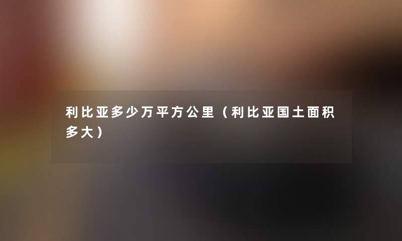 利比亚多少万平方公里(利比亚国土面积多大) 利比亚多少万平方公里(利比亚国土面积多大)