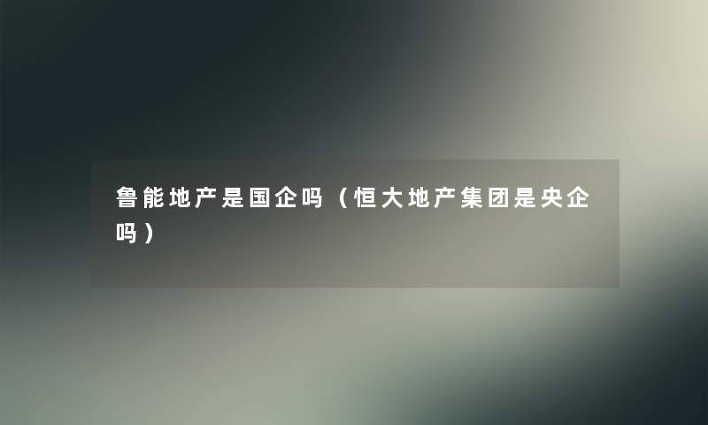 鲁能地产是国企吗（恒大地产集团是央企吗）