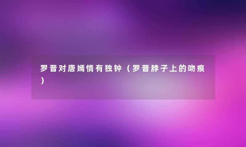 罗晋对唐嫣情有独钟(罗晋脖子上的吻痕) 罗晋对唐嫣情有独钟(罗晋脖子上的吻痕)