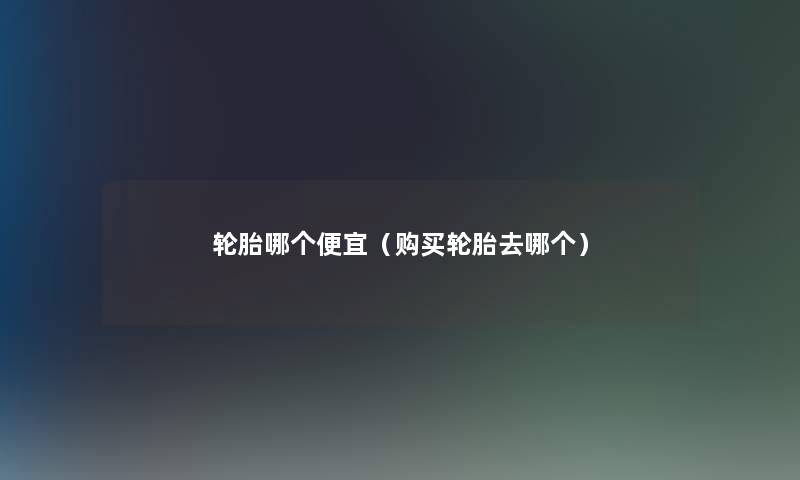 轮胎哪个便宜(购买轮胎去哪个) 轮胎哪个便宜(购买轮胎去哪个)
