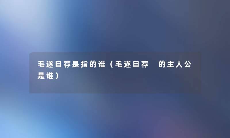 毛遂自荐是指的谁(毛遂自荐 的主人公是谁) 毛遂自荐是指的谁(毛遂自荐 的主人公是谁)