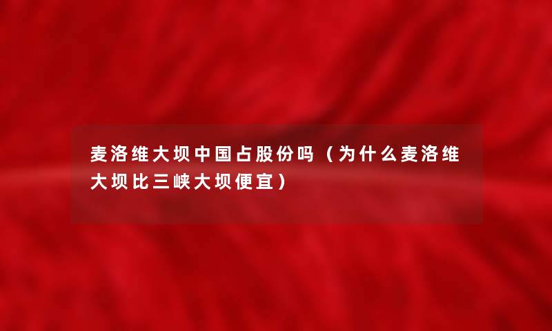 麦洛维大坝中国占股份吗(为什么麦洛维大坝比三峡大坝便宜) 麦洛维大坝中国占股份吗(为什么麦洛维大坝比三峡大坝便宜)