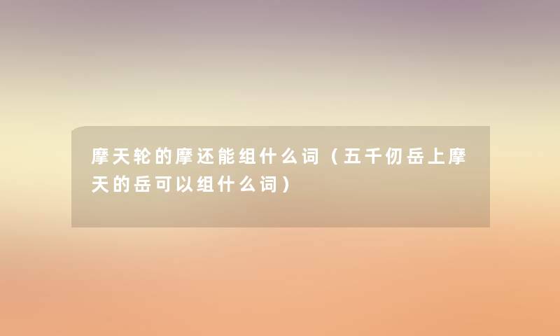 摩天轮的摩还能组什么词(五千仞岳上摩天的岳可以组什么词) 摩天轮的摩还能组什么词(五千仞岳上摩天的岳可以组什么词)