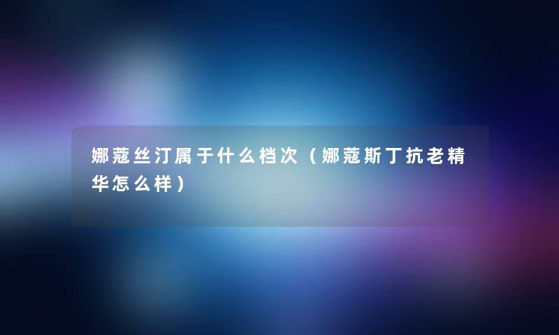 娜蔻丝汀属于什么档次(娜蔻斯丁抗老精华怎么样) 娜蔻丝汀属于什么档次(娜蔻斯丁抗老精华怎么样)