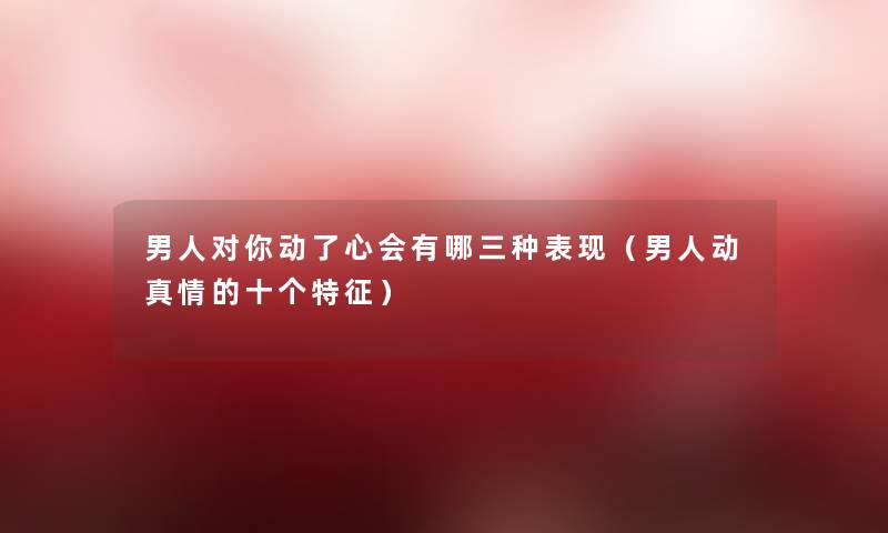 男人对你动了心会有哪三种表现(男人动真情的十个特征) 男人对你动了心会有哪三种表现(男人动真情的十个特征)