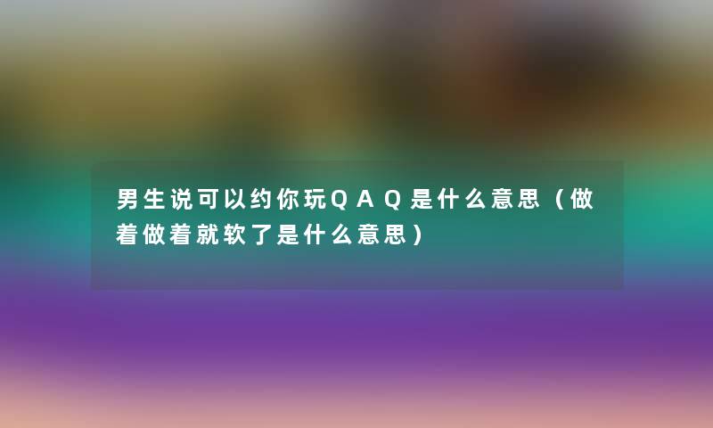 男生说可以约你玩QAQ是什么意思（做着做着就软了是什么意思）